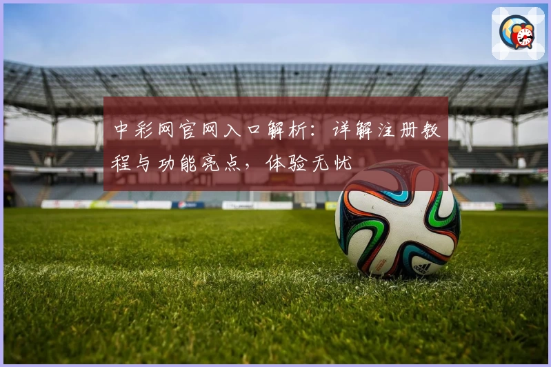 中彩网官网入口解析：详解注册教程与功能亮点，体验无忧