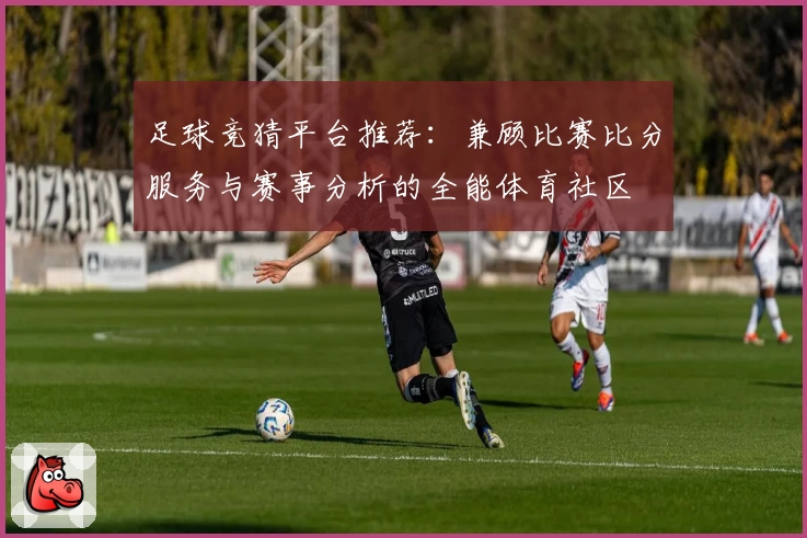 足球竞猜平台推荐:兼顾比赛比分服务与赛事分析的全能体育社区