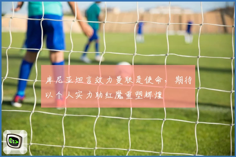 库尼亚坦言效力曼联是使命，期待以个人实力助红魔重塑辉煌