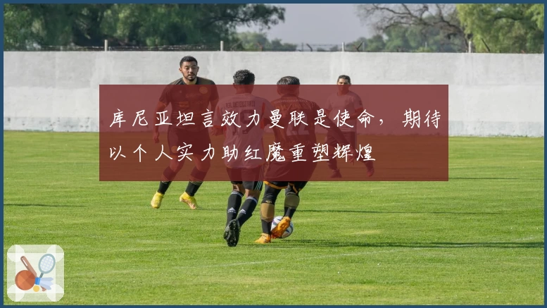 库尼亚坦言效力曼联是使命，期待以个人实力助红魔重塑辉煌