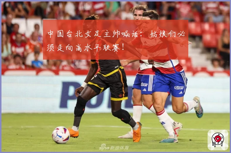 中国台北女足主帅喊话：姑娘们必须走向高水平联赛！