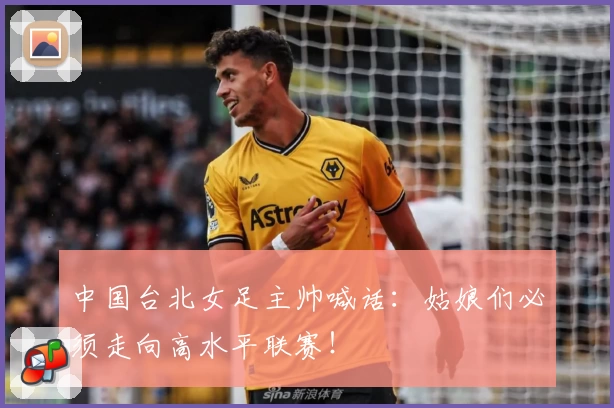 中国台北女足主帅喊话：姑娘们必须走向高水平联赛！