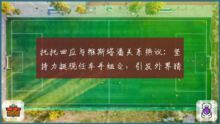 托托回应与维斯塔潘关系热议：坚持力挺现任车手组合，引发外界猜测