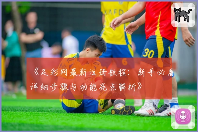 《足彩网最新注册教程：新手必看详细步骤与功能亮点解析》