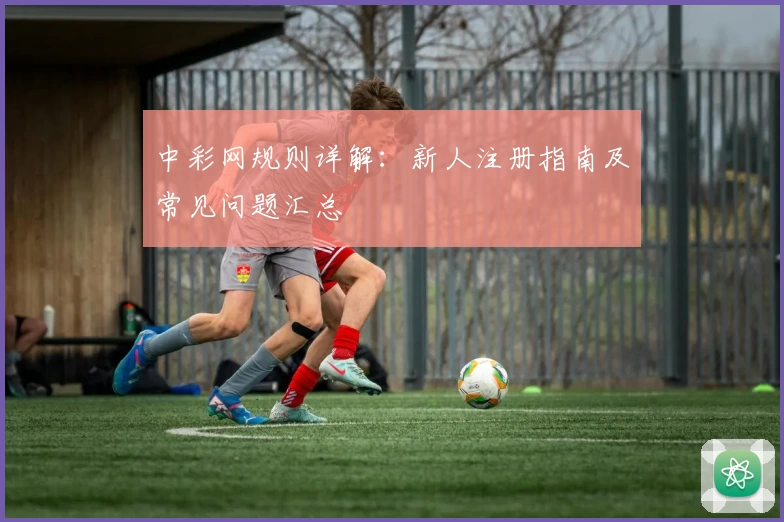 中彩网规则详解:新人注册指南及常见问题汇总