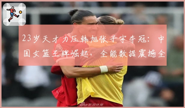 23岁天才力压韩旭张子宇夺冠：中国女篮王牌崛起，全能数据震撼全场！