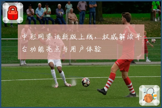 中彩网资讯新版上线，权威解读平台功能亮点与用户体验